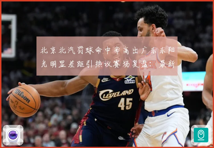 北京北汽罚球命中率高出广东东阳光明显差距引热议赛场复盘：最新赛事动态与深度分析