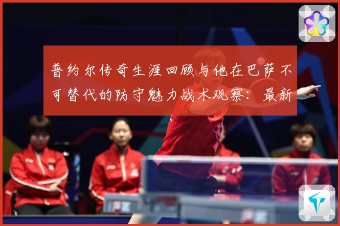普约尔传奇生涯回顾与他在巴萨不可替代的防守魅力战术观察：最新赛事动态与深度分析