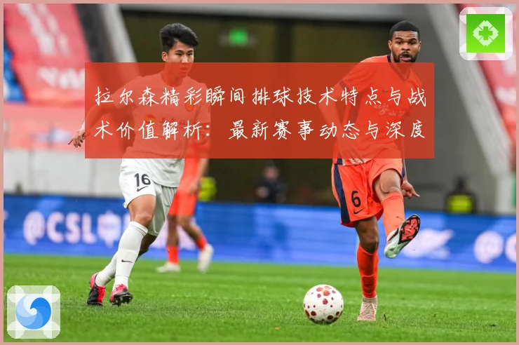 拉尔森精彩瞬间排球技术特点与战术价值解析：最新赛事动态与深度分析