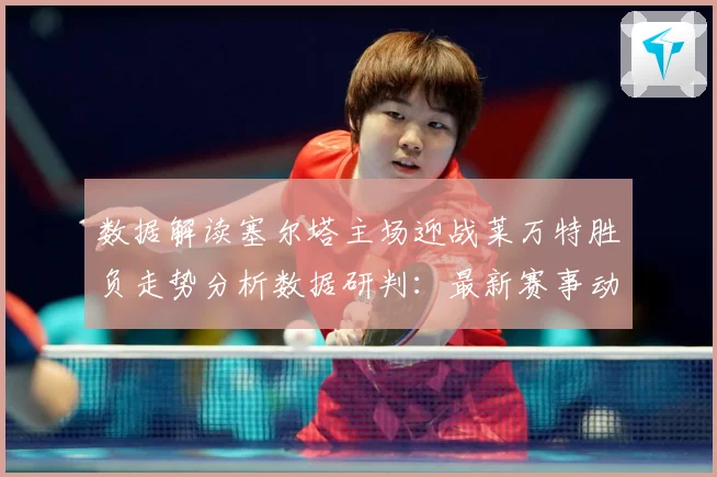 数据解读塞尔塔主场迎战莱万特胜负走势分析数据研判：最新赛事动态与深度分析