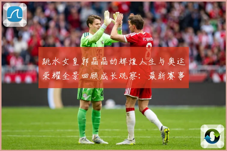 跳水女皇郭晶晶的辉煌人生与奥运荣耀全景回顾成长观察：最新赛事动态与深度分析