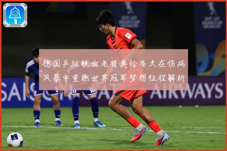 德国乒坛铁血老将奥恰洛夫在伤病风暴中重燃世界冠军梦想征程解析：最新赛事动态与深度分析