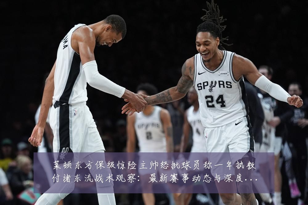 莱顿东方保级惊险主帅怒批球员称一年执教付诸东流战术观察：最新赛事动态与深度分析